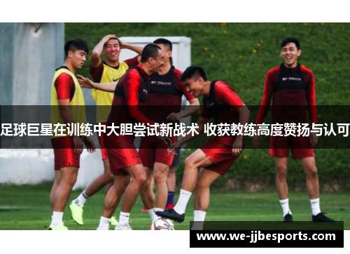 足球巨星在训练中大胆尝试新战术 收获教练高度赞扬与认可